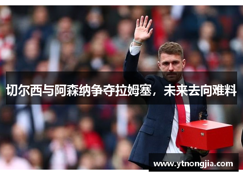 切尔西与阿森纳争夺拉姆塞，未来去向难料