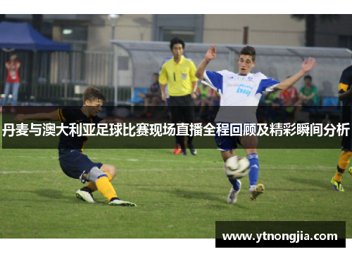 丹麦与澳大利亚足球比赛现场直播全程回顾及精彩瞬间分析